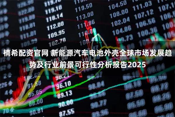 楠希配资官网 新能源汽车电池外壳全球市场发展趋势及行业前景可行性分析报告2025
