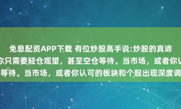 免息配资APP下载 有位炒股高手说:炒股的真谛其实很简单：大部分时间你只需要轻仓观望，甚至空仓等待。当市场，或者你认可的板块和个股出现深度调...