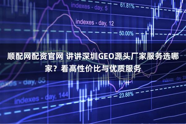 顺配网配资官网 讲讲深圳GEO源头厂家服务选哪家？看高性价比与优质服务