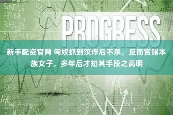 新手配资官网 匈奴抓到汉俘后不杀，反而赏赐本族女子，多年后才知其手段之高明