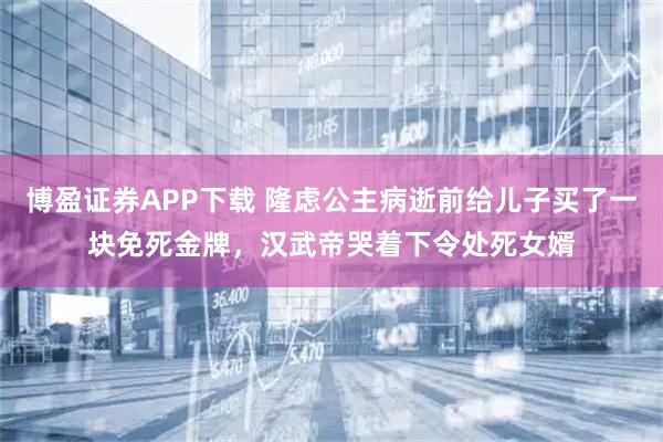 博盈证券APP下载 隆虑公主病逝前给儿子买了一块免死金牌，汉武帝哭着下令处死女婿