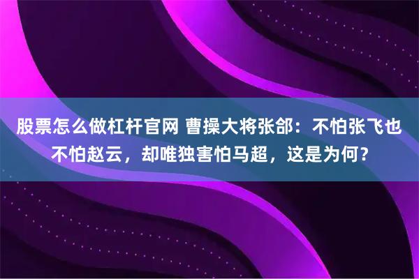 股票怎么做杠杆官网 曹操大将张郃：不怕张飞也不怕赵云，却唯独害怕马超，这是为何？