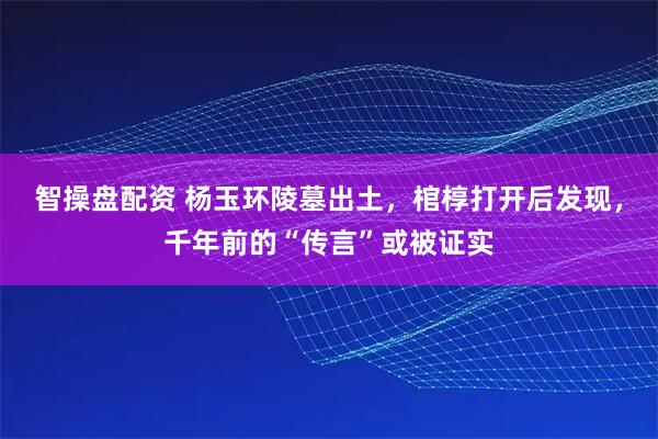 智操盘配资 杨玉环陵墓出土，棺椁打开后发现，千年前的“传言”或被证实