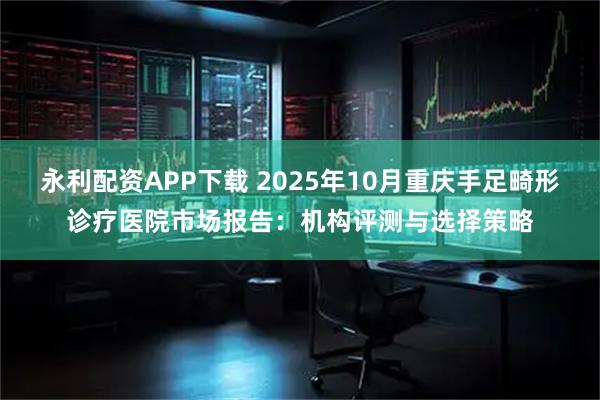 永利配资APP下载 2025年10月重庆手足畸形诊疗医院市场报告：机构评测与选择策略