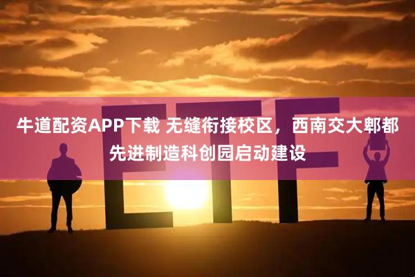 牛道配资APP下载 无缝衔接校区，西南交大郫都先进制造科创园启动建设