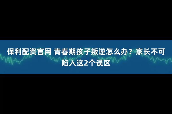 保利配资官网 青春期孩子叛逆怎么办？家长不可陷入这2个误区