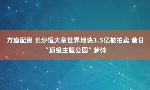 方道配资 长沙恒大童世界地块3.5亿被拍卖 昔日“顶级主题公园”梦碎