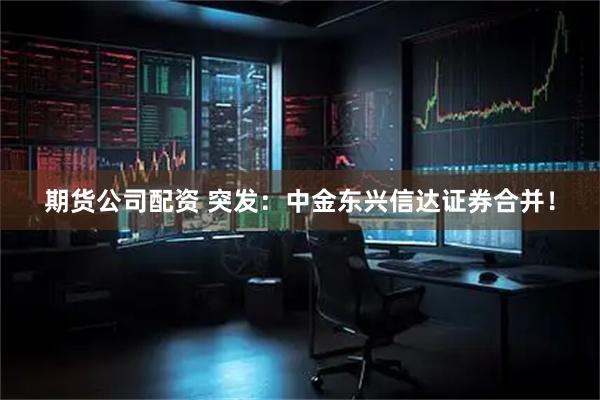 期货公司配资 突发：中金东兴信达证券合并！