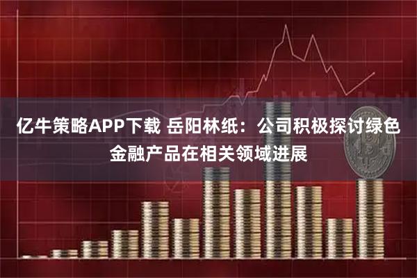 亿牛策略APP下载 岳阳林纸：公司积极探讨绿色金融产品在相关领域进展