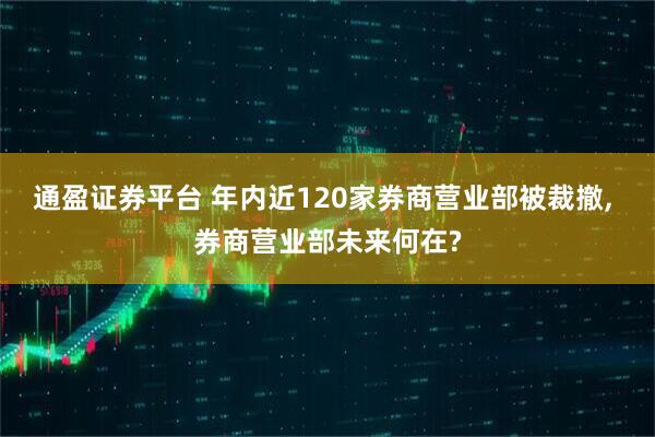 通盈证券平台 年内近120家券商营业部被裁撤, 券商营业部未来何在?