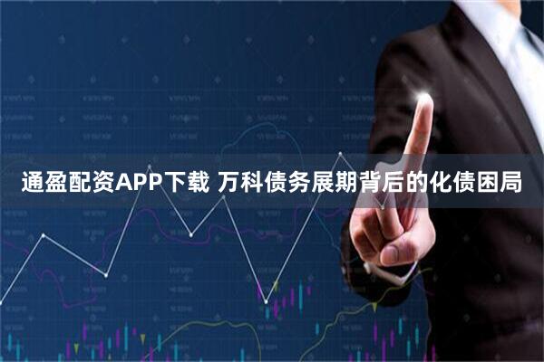 通盈配资APP下载 万科债务展期背后的化债困局