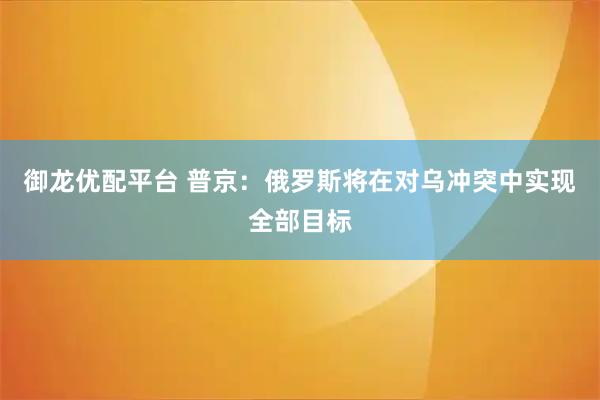 御龙优配平台 普京：俄罗斯将在对乌冲突中实现全部目标
