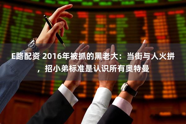 E路配资 2016年被抓的黑老大：当街与人火拼，招小弟标准是认识所有奥特曼