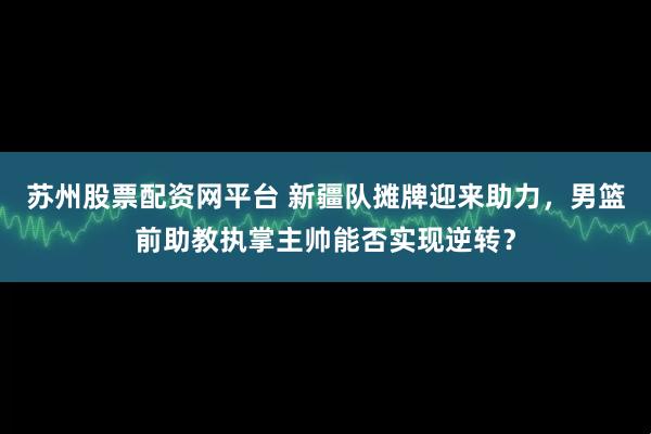 苏州股票配资网平台 新疆队摊牌迎来助力，男篮前助教执掌主帅能否实现逆转？