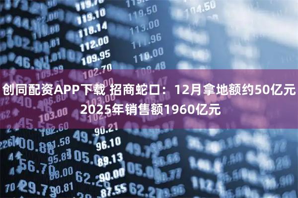 创同配资APP下载 招商蛇口：12月拿地额约50亿元 2025年销售额1960亿元