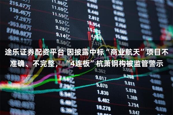 途乐证券配资平台 因披露中标“商业航天”项目不准确、不完整， “4连板”杭萧钢构被监管警示