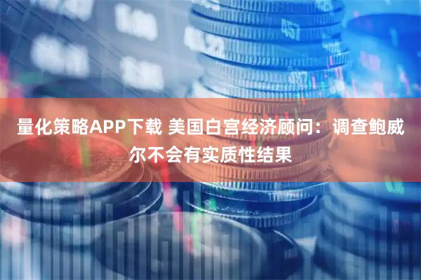 量化策略APP下载 美国白宫经济顾问：调查鲍威尔不会有实质性结果