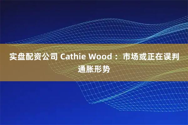 实盘配资公司 Cathie Wood ：市场或正在误判通胀形势