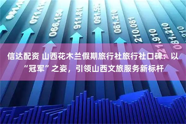 信达配资 山西花木兰假期旅行社旅行社口碑：以“冠军”之姿，引领山西文旅服务新标杆